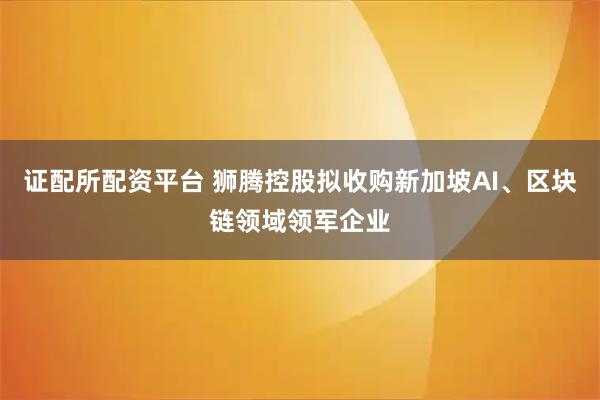 证配所配资平台 狮腾控股拟收购新加坡AI、区块链领域领军企业