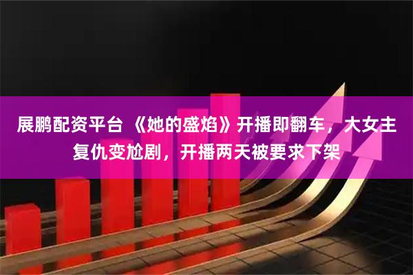 展鹏配资平台 《她的盛焰》开播即翻车，大女主复仇变尬剧，开播两天被要求下架