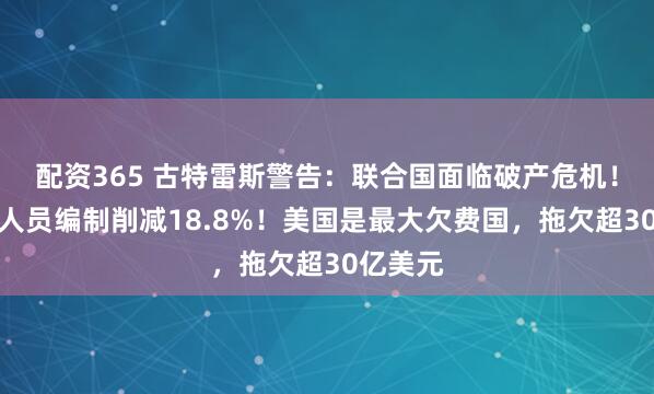 配资365 古特雷斯警告：联合国面临破产危机！提议将人员编制削减18.8%！美国是最大欠费国，拖欠超30亿美元