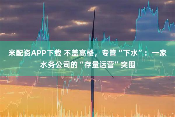 米配资APP下载 不盖高楼，专管“下水”：一家水务公司的“存量运营”突围