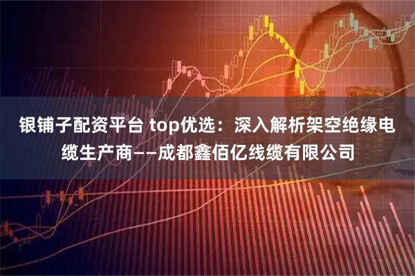 银铺子配资平台 top优选：深入解析架空绝缘电缆生产商——成都鑫佰亿线缆有限公司