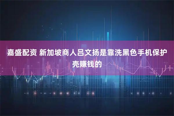 嘉盛配资 新加坡商人吕文扬是靠洗黑色手机保护壳赚钱的