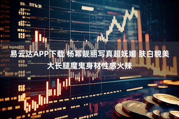 易云达APP下载 杨幂靓丽写真超妩媚 肤白貌美大长腿魔鬼身材性感火辣