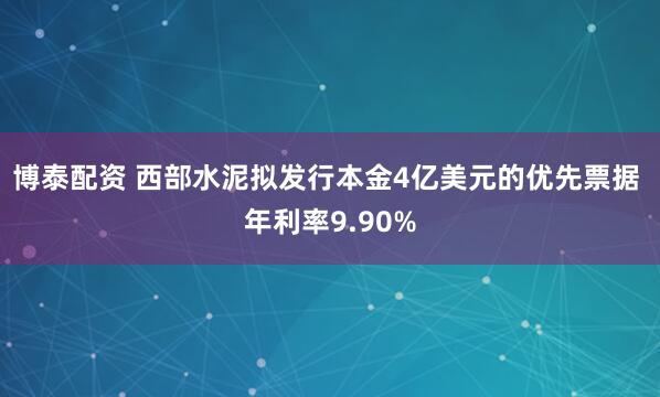 博泰配资 西部水泥拟发行本金4亿美元的优先票据 年利率9.90%