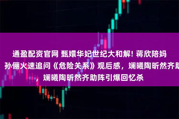 通盈配资官网 甄嬛华妃世纪大和解! 蒋欣陪妈妈看孙俪新剧，孙俪火速追问《危险关系》观后感，斓曦陶昕然齐助阵引爆回忆杀