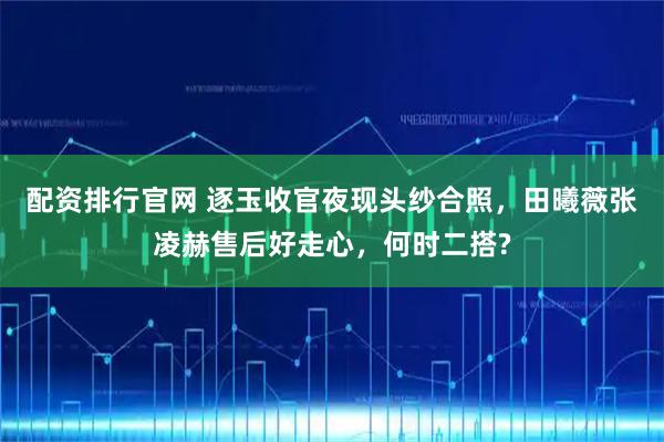配资排行官网 逐玉收官夜现头纱合照，田曦薇张凌赫售后好走心，何时二搭?