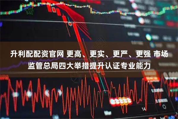 升利配配资官网 更高、更实、更严、更强 市场监管总局四大举措提升认证专业能力