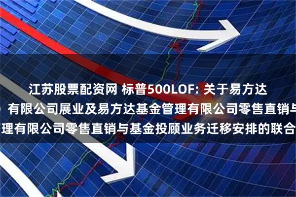 江苏股票配资网 标普500LOF: 关于易方达财富管理基金销售（广州）有限公司展业及易方达基金管理有限公司零售直销与基金投顾业务迁移安排的联合公告