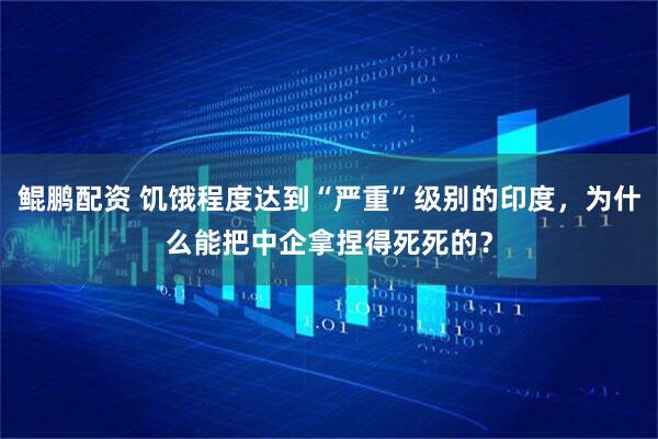 鲲鹏配资 饥饿程度达到“严重”级别的印度,为什么能把中企拿捏得死死的?