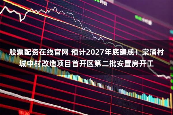 股票配资在线官网 预计2027年底建成！棠涌村城中村改造项目首开区第二批安置房开工