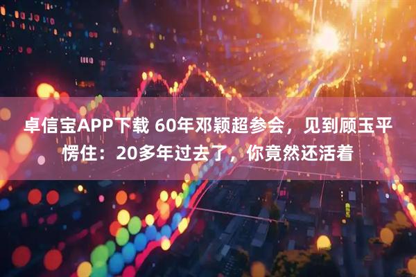 卓信宝APP下载 60年邓颖超参会，见到顾玉平愣住：20多年过去了，你竟然还活着