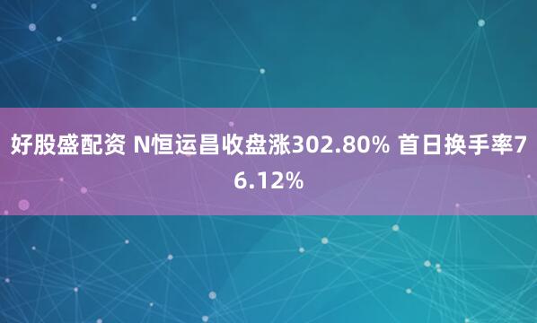 好股盛配资 N恒运昌收盘涨302.80% 首日换手率76.12%