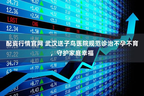 配资行情官网 武汉送子鸟医院规范诊治不孕不育，守护家庭幸福