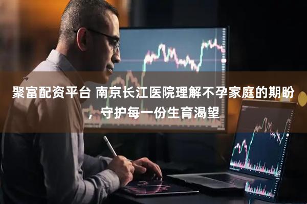 聚富配资平台 南京长江医院理解不孕家庭的期盼，守护每一份生育渴望