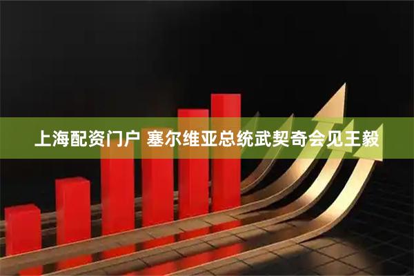 上海配资门户 塞尔维亚总统武契奇会见王毅