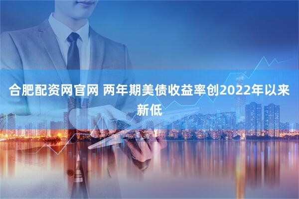 合肥配资网官网 两年期美债收益率创2022年以来新低