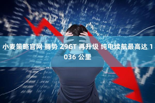 小麦策略官网 腾势 Z9GT 再升级 纯电续航最高达 1036 公里