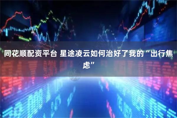 同花顺配资平台 星途凌云如何治好了我的“出行焦虑”