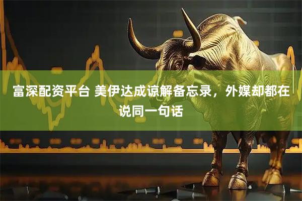 富深配资平台 美伊达成谅解备忘录，外媒却都在说同一句话