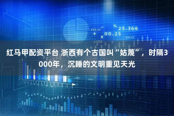 红马甲配资平台 浙西有个古国叫“姑蔑”，时隔3000年，沉睡的文明重见天光