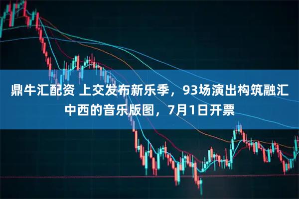 鼎牛汇配资 上交发布新乐季，93场演出构筑融汇中西的音乐版图，7月1日开票