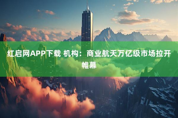 红启网APP下载 机构：商业航天万亿级市场拉开帷幕
