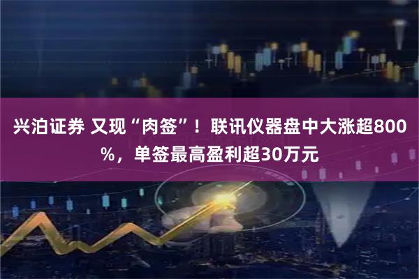 兴泊证券 又现“肉签”！联讯仪器盘中大涨超800%，单签最高盈利超30万元